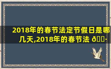 2018年的春节法定节假日是哪几天,2018年的春节法 🌷 定节假日是哪几 🌼 天啊